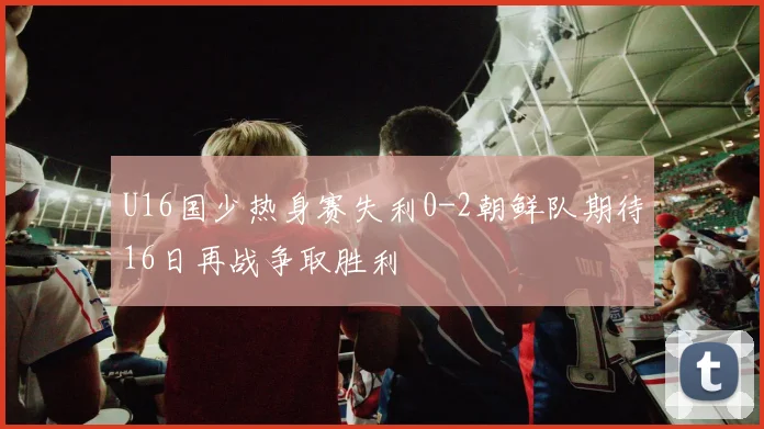 U16国少热身赛失利0-2朝鲜队期待16日再战争取胜利