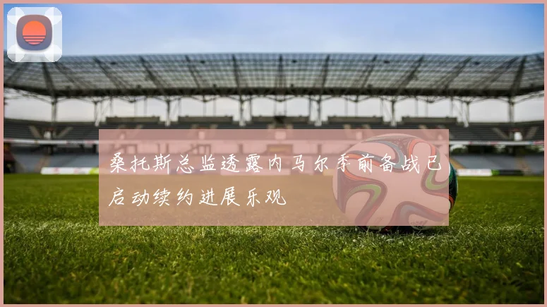 桑托斯总监透露内马尔季前备战已启动续约进展乐观