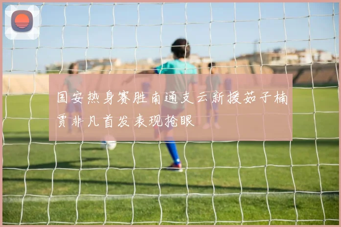 国安热身赛胜南通支云新援茹子楠贾非凡首发表现抢眼