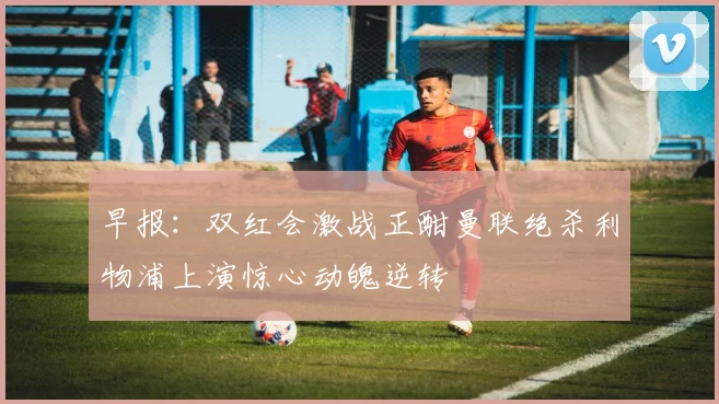 早报：双红会激战正酣曼联绝杀利物浦上演惊心动魄逆转