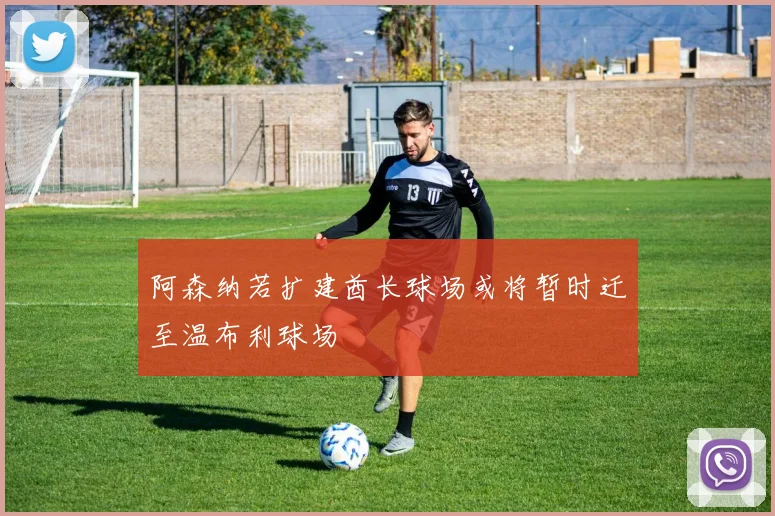 阿森纳若扩建酋长球场或将暂时迁至温布利球场