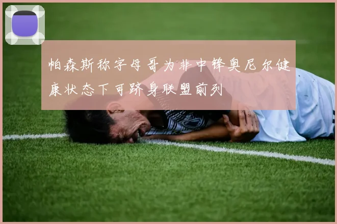帕森斯称字母哥为非中锋奥尼尔健康状态下可跻身联盟前列