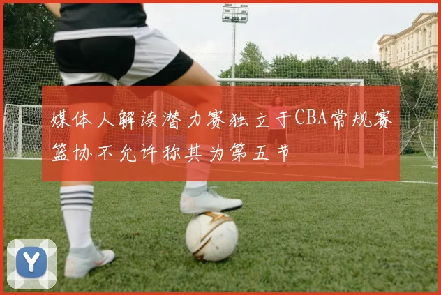 媒体人解读潜力赛独立于CBA常规赛篮协不允许称其为第五节
