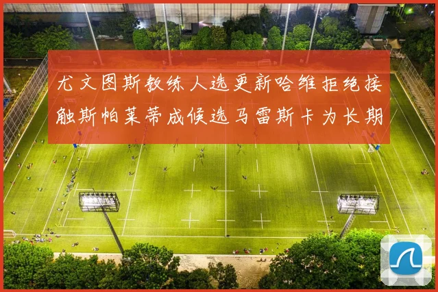 尤文图斯教练人选更新哈维拒绝接触斯帕莱蒂成候选马雷斯卡为长期目标