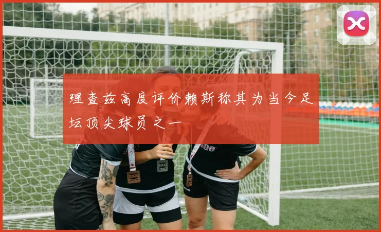 理查兹高度评价赖斯称其为当今足坛顶尖球员之一