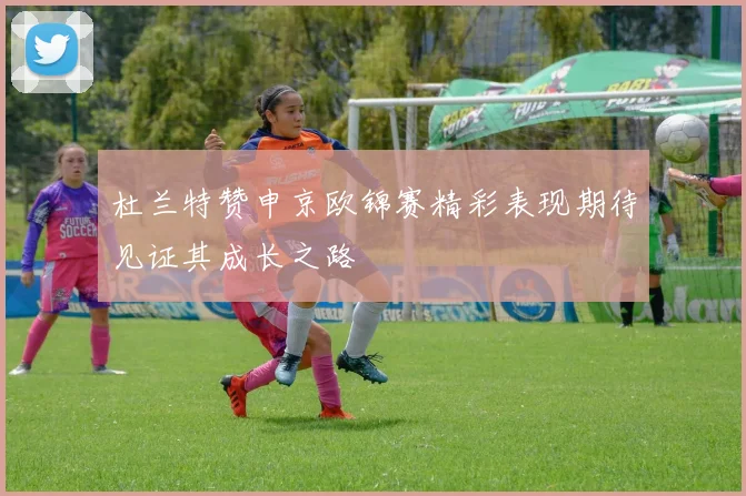 杜兰特赞申京欧锦赛精彩表现期待见证其成长之路