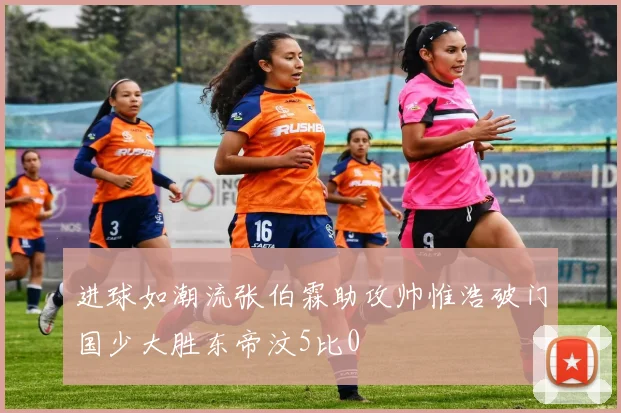 进球如潮流张伯霖助攻帅惟浩破门国少大胜东帝汶5比0