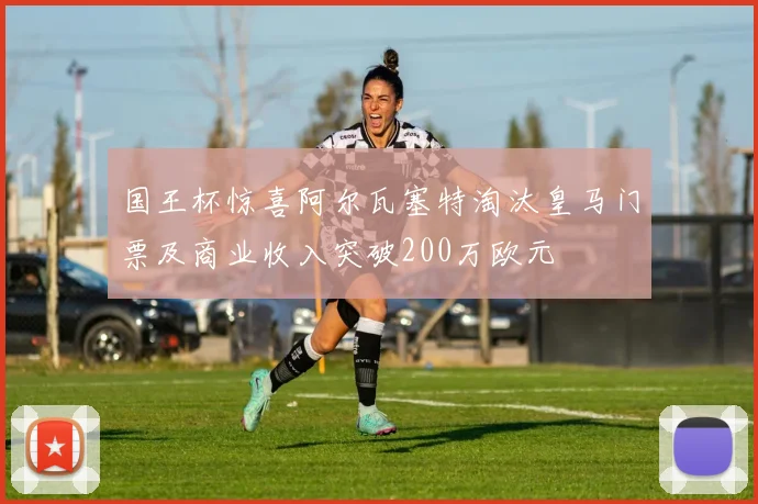 国王杯惊喜阿尔瓦塞特淘汰皇马门票及商业收入突破200万欧元