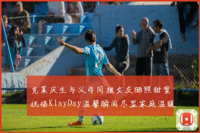 克莱庆生与父母同框女友晒照甜蜜祝福KlayDay温馨瞬间尽显家庭温暖