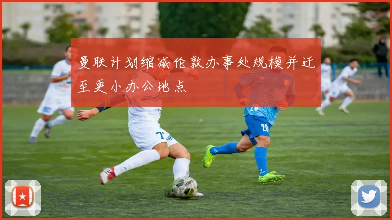曼联计划缩减伦敦办事处规模并迁至更小办公地点