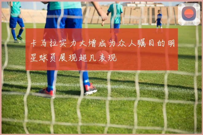 卡马拉实力大增成为众人瞩目的明星球员展现超凡表现