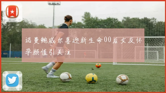 诺曼鲍威尔喜迎新生命00后女友怀孕颜值引关注