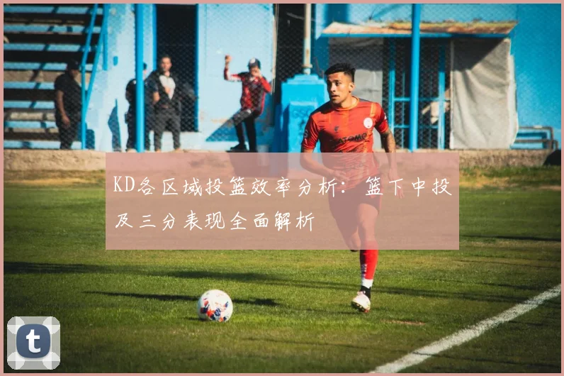 KD各区域投篮效率分析：篮下中投及三分表现全面解析