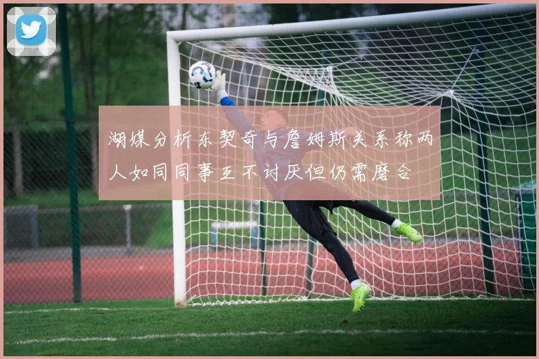 湖媒分析东契奇与詹姆斯关系称两人如同同事互不讨厌但仍需磨合