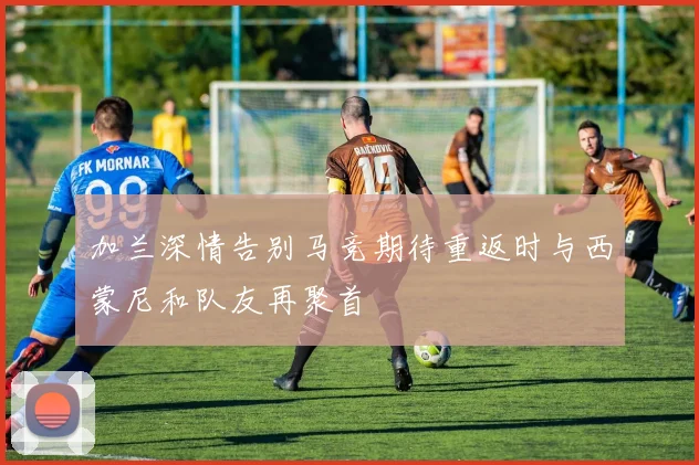加兰深情告别马竞期待重返时与西蒙尼和队友再聚首