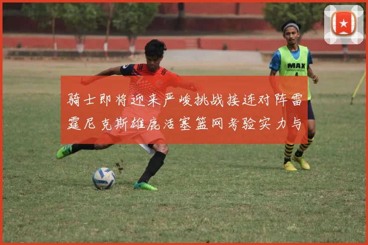 骑士即将迎来严峻挑战接连对阵雷霆尼克斯雄鹿活塞篮网考验实力与韧性