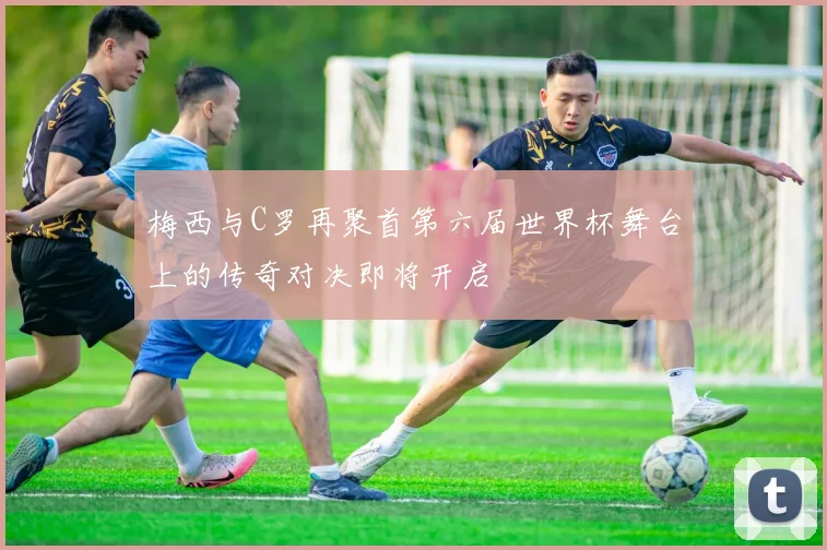 梅西与C罗再聚首第六届世界杯舞台上的传奇对决即将开启