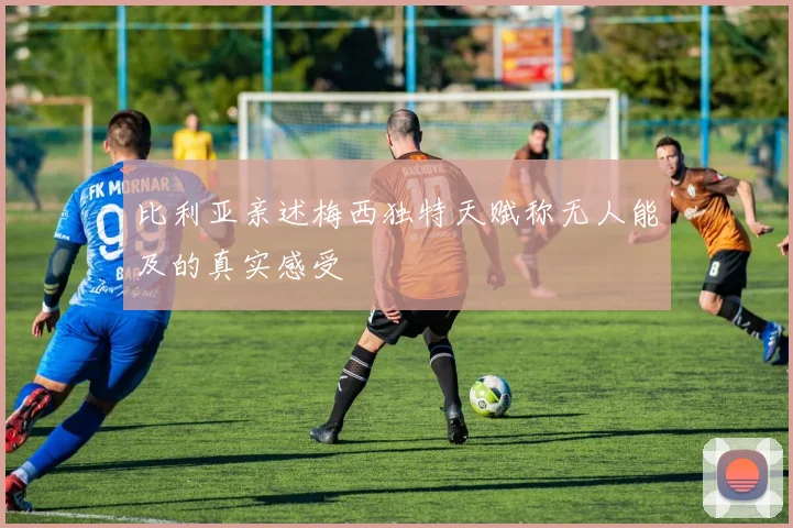 比利亚亲述梅西独特天赋称无人能及的真实感受