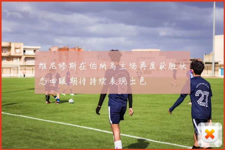 维尼修斯在伯纳乌主场再度获胜状态回暖期待持续表现出色