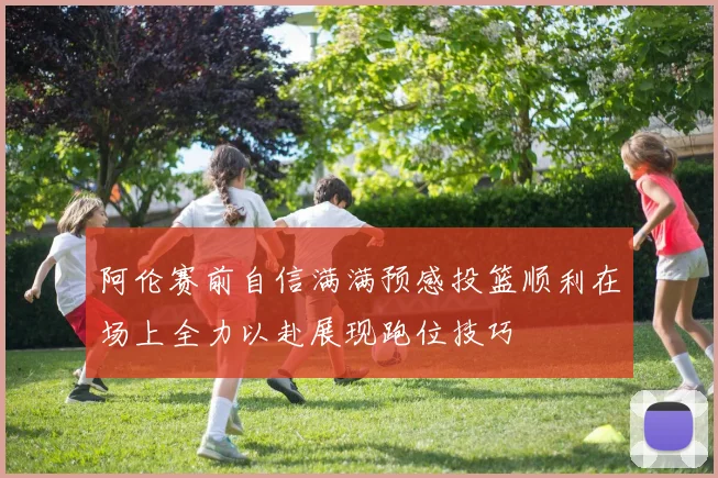 阿伦赛前自信满满预感投篮顺利在场上全力以赴展现跑位技巧