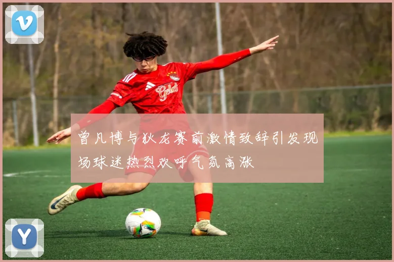 曾凡博与狄龙赛前激情致辞引发现场球迷热烈欢呼气氛高涨
