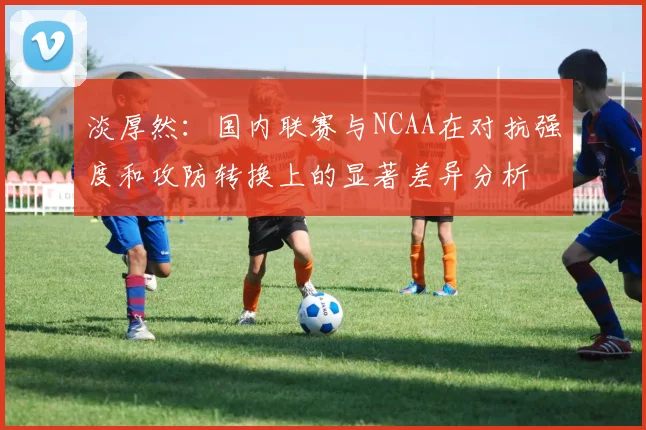 淡厚然：国内联赛与NCAA在对抗强度和攻防转换上的显著差异分析