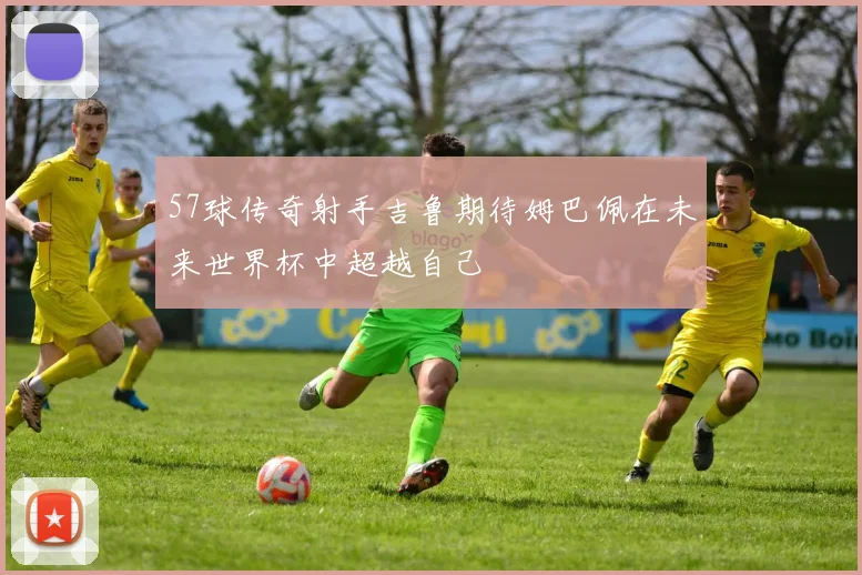 57球传奇射手吉鲁期待姆巴佩在未来世界杯中超越自己