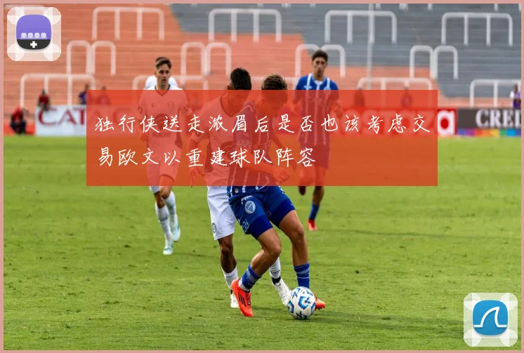 独行侠送走浓眉后是否也该考虑交易欧文以重建球队阵容