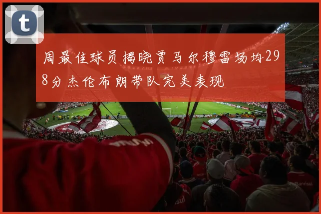 周最佳球员揭晓贾马尔穆雷场均298分杰伦布朗带队完美表现