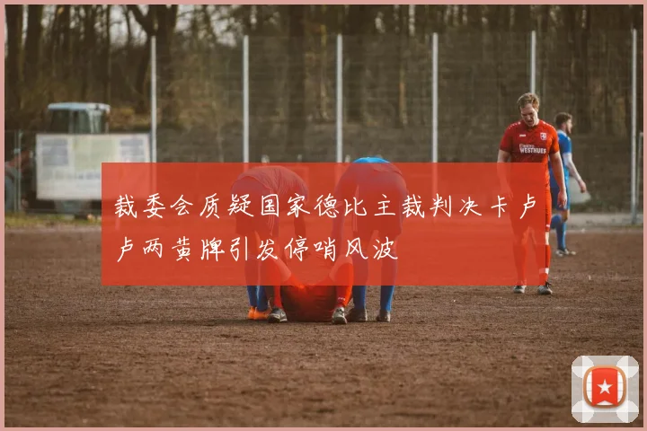 裁委会质疑国家德比主裁判决卡卢卢两黄牌引发停哨风波