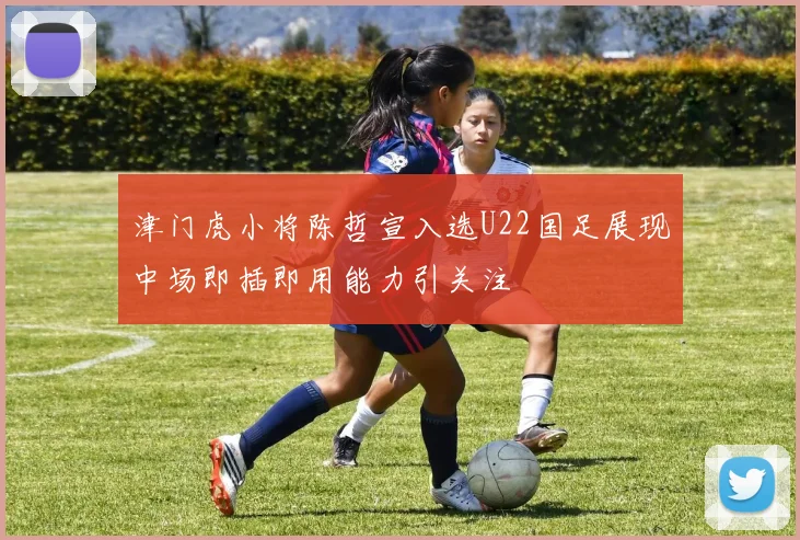 津门虎小将陈哲宣入选U22国足展现中场即插即用能力引关注