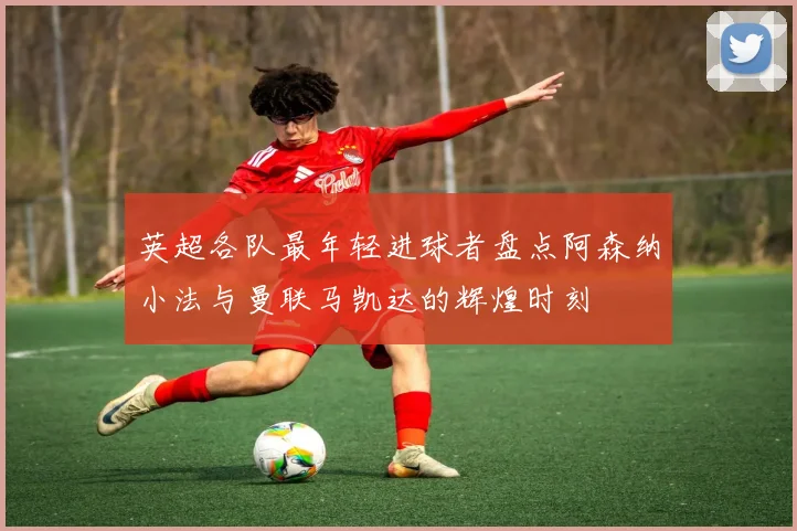 英超各队最年轻进球者盘点阿森纳小法与曼联马凯达的辉煌时刻