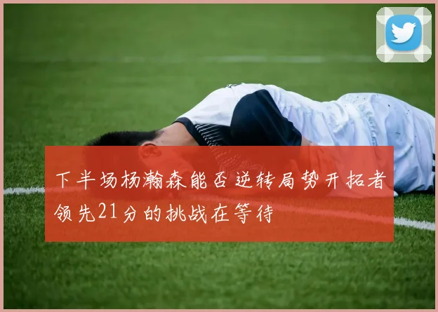 下半场杨瀚森能否逆转局势开拓者领先21分的挑战在等待