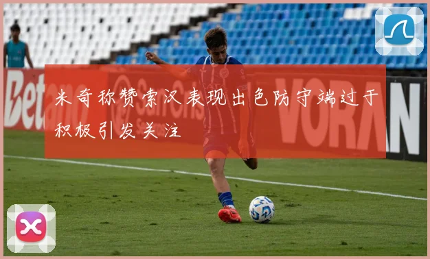 米奇称赞索汉表现出色防守端过于积极引发关注
