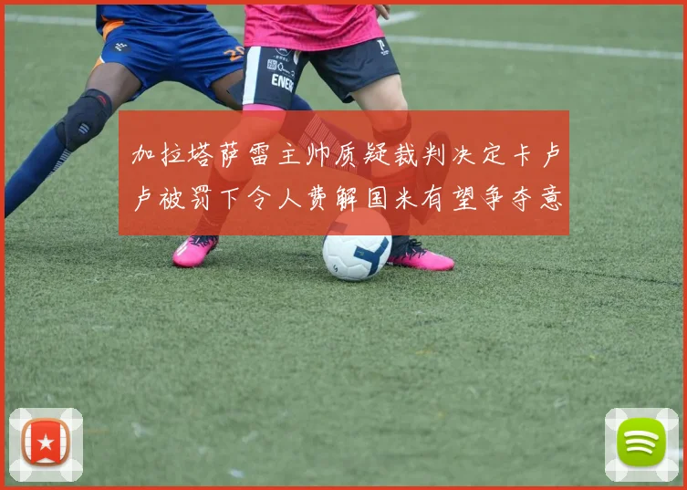 加拉塔萨雷主帅质疑裁判决定卡卢卢被罚下令人费解国米有望争夺意甲冠军