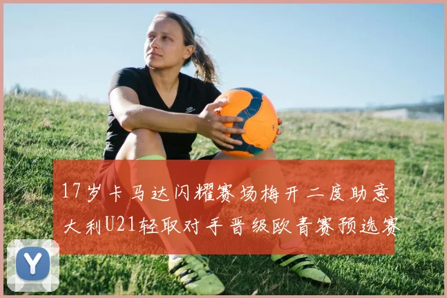 17岁卡马达闪耀赛场梅开二度助意大利U21轻取对手晋级欧青赛预选赛