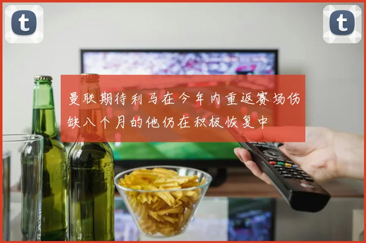 曼联期待利马在今年内重返赛场伤缺八个月的他仍在积极恢复中